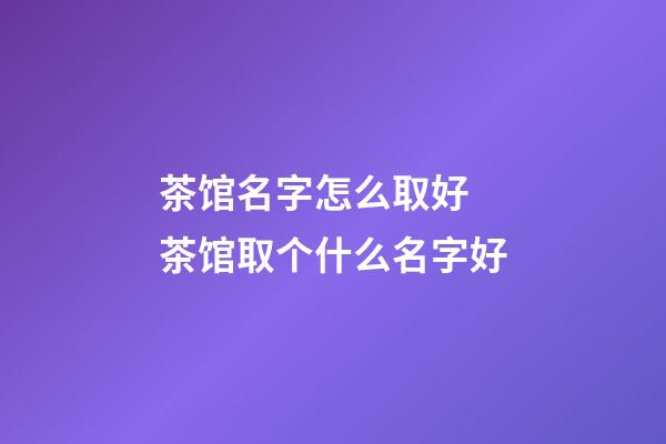 茶馆名字怎么取好 茶馆取个什么名字好